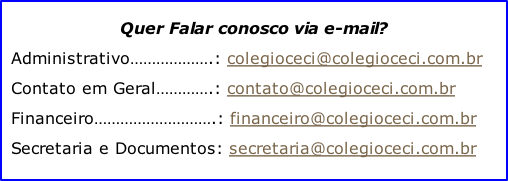 Quer Falar conosco via e-mail? Administrativo……………….:	colegioceci@colegioceci.com.br Contato em Geral………….: contato@colegioceci.com.br Financeiro……………………….: financeiro@colegioceci.com.br Secretaria e Documentos: secretaria@colegioceci.com.br